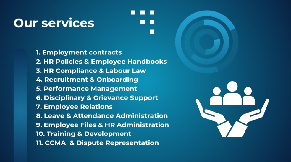 Our services: 1. Employment contracts, 2. HR policies and employee handbooks, 3. HR compliance and labour law, 4. Recruitment and onboarding, 5. Performance management, 6. Disciplinary and grievance support, 7. Employee relations, 8. Leave and attendance administration, 9. Employee files and HR administration, 10. Training and development, 11. CCMA and dispute representation.
